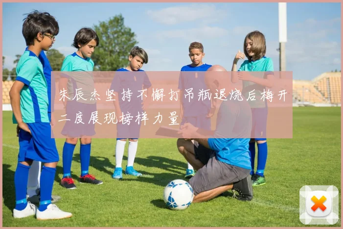 朱辰杰坚持不懈打吊瓶退烧后梅开二度展现榜样力量