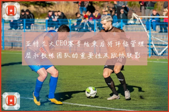 亚特兰大CEO赛季结束后将评估管理层和教练团队的重要性及欧协联影响