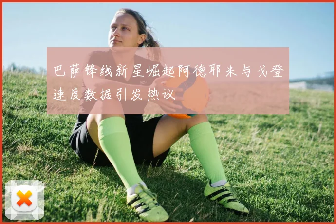 巴萨锋线新星崛起阿德耶米与戈登速度数据引发热议