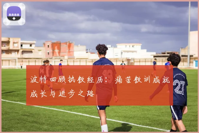 波特回顾执教经历：痛苦教训成就成长与进步之路