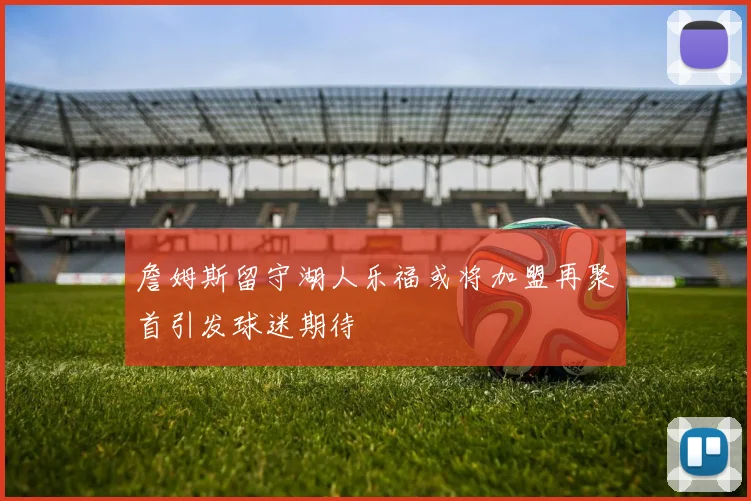 詹姆斯留守湖人乐福或将加盟再聚首引发球迷期待