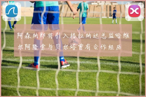 阿森纳即将引入格拉纳达总监哈维尔阿隆索与贝尔塔曾有合作经历