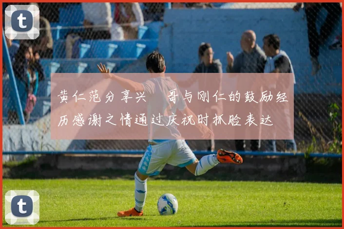 黄仁范分享兴慜哥与刚仁的鼓励经历感谢之情通过庆祝时抓脸表达