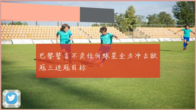 巴黎誓言不卖任何球星全力冲击欧冠三连冠目标