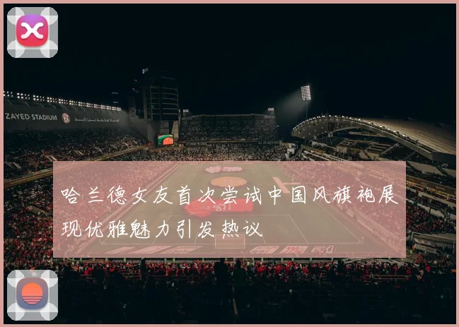 哈兰德女友首次尝试中国风旗袍展现优雅魅力引发热议