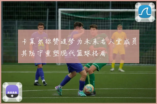 卡莱尔称赞追梦为未来名人堂成员其防守重塑现代篮球格局