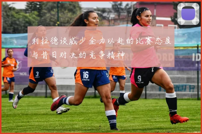 利拉德谈威少全力以赴的比赛态度与昔日对决的竞争精神