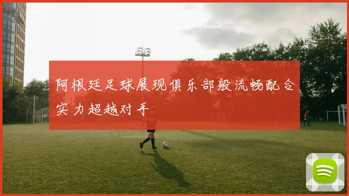 阿根廷足球展现俱乐部般流畅配合实力超越对手