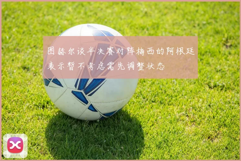 图赫尔谈半决赛对阵梅西的阿根廷表示暂不考虑需先调整状态