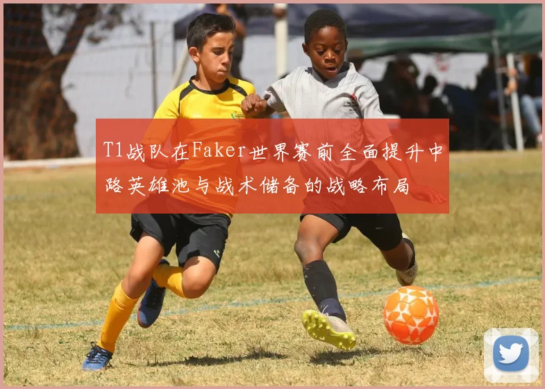 T1战队在Faker世界赛前全面提升中路英雄池与战术储备的战略布局