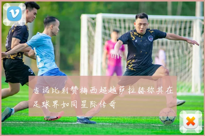 吉诺比利赞梅西超越萨拉赫称其在足球界如同星际传奇