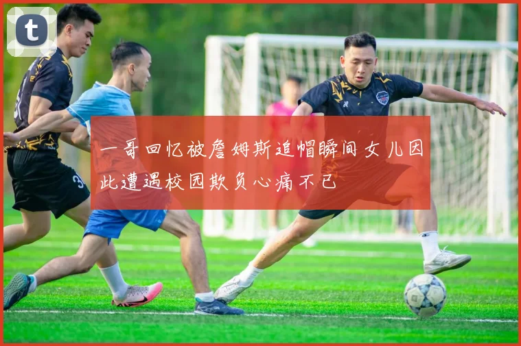 一哥回忆被詹姆斯追帽瞬间女儿因此遭遇校园欺负心痛不已