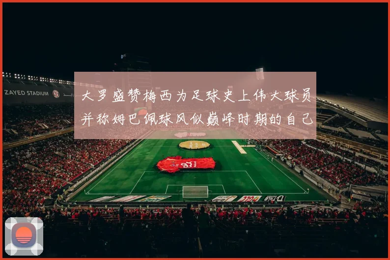 大罗盛赞梅西为足球史上伟大球员并称姆巴佩球风似巅峰时期的自己