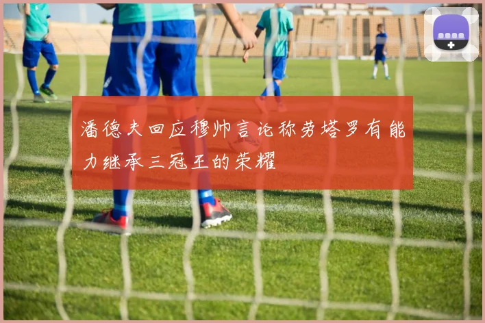 潘德夫回应穆帅言论称劳塔罗有能力继承三冠王的荣耀