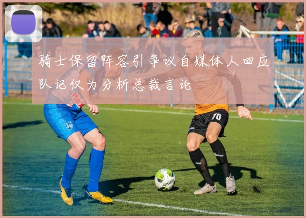 骑士保留阵容引争议自媒体人回应队记仅为分析总裁言论