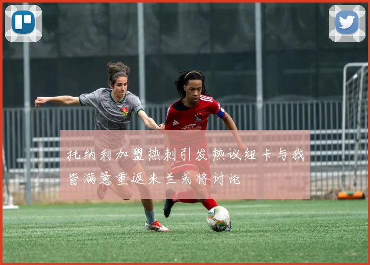 托纳利加盟热刺引发热议纽卡与我皆满意重返米兰或将讨论