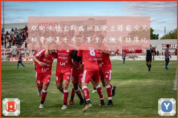 双向沃特金斯成功接受左膝前交叉韧带修复手术下赛季大概率缺席比赛
