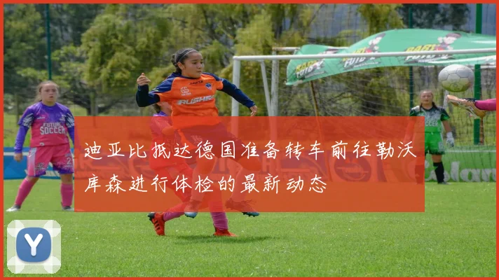 迪亚比抵达德国准备转车前往勒沃库森进行体检的最新动态