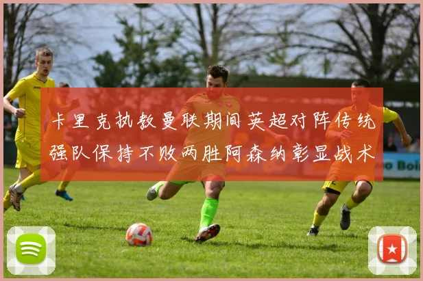 卡里克执教曼联期间英超对阵传统强队保持不败两胜阿森纳彰显战术智慧