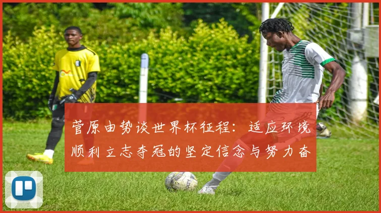 菅原由势谈世界杯征程：适应环境顺利立志夺冠的坚定信念与努力奋斗