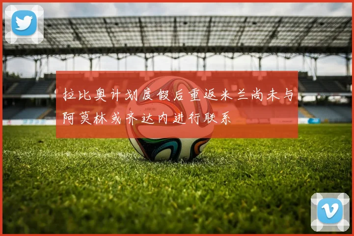拉比奥计划度假后重返米兰尚未与阿莫林或齐达内进行联系